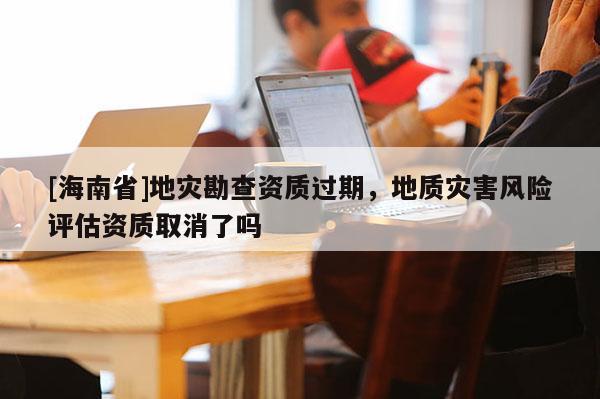 [海南省]地灾勘查资质过期，地质灾害风险评估资质取消了吗