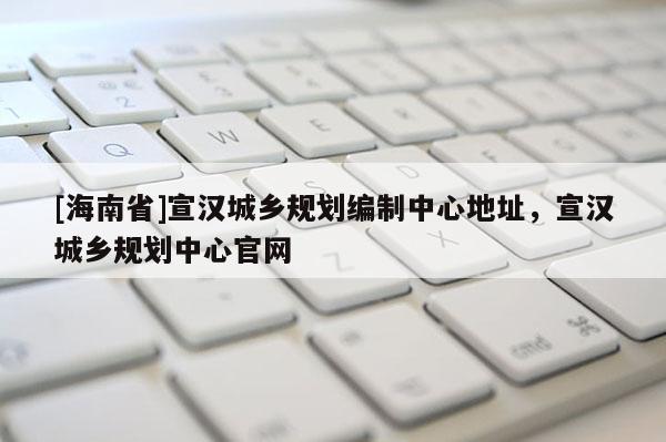 [海南省]宣汉城乡规划编制中心地址，宣汉城乡规划中心官网