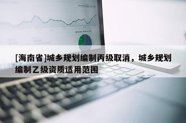[海南省]城乡规划编制丙级取消，城乡规划编制乙级资质适用范围