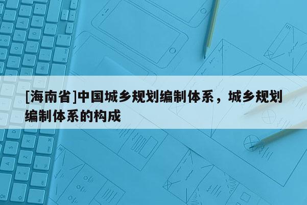 [海南省]中国城乡规划编制体系，城乡规划编制体系的构成