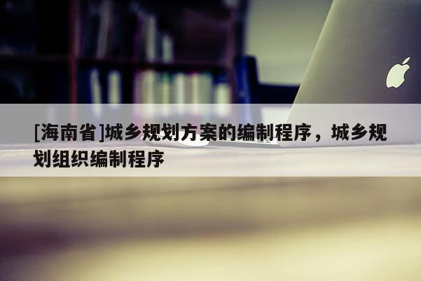 [海南省]城乡规划方案的编制程序，城乡规划组织编制程序