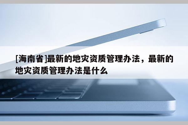 [海南省]最新的地灾资质管理办法，最新的地灾资质管理办法是什么