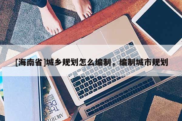 [海南省]城乡规划怎么编制，编制城市规划