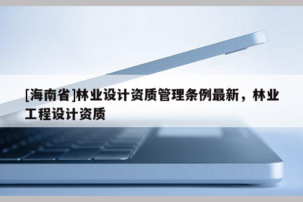 [海南省]林业设计资质管理条例最新，林业工程设计资质