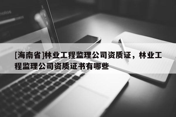 [海南省]林业工程监理公司资质证，林业工程监理公司资质证书有哪些