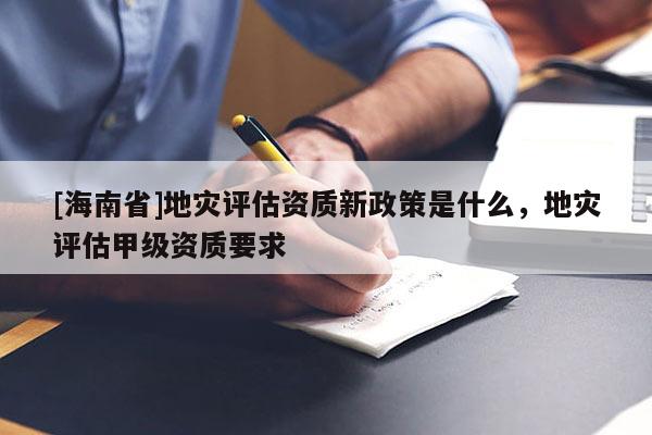 [海南省]地灾评估资质新政策是什么，地灾评估甲级资质要求