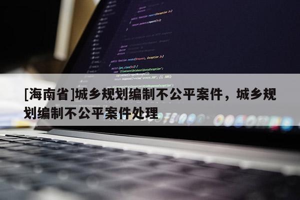 [海南省]城乡规划编制不公平案件，城乡规划编制不公平案件处理