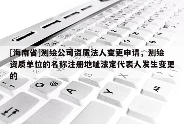 [海南省]测绘公司资质法人变更申请，测绘资质单位的名称注册地址法定代表人发生变更的