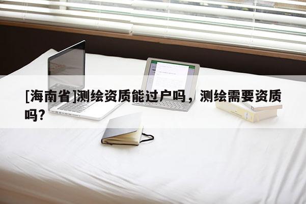 [海南省]测绘资质能过户吗，测绘需要资质吗?