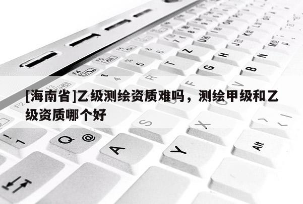 [海南省]乙级测绘资质难吗，测绘甲级和乙级资质哪个好