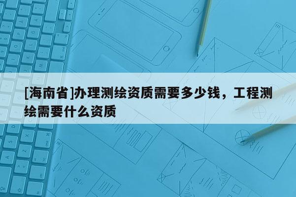 [海南省]办理测绘资质需要多少钱，工程测绘需要什么资质