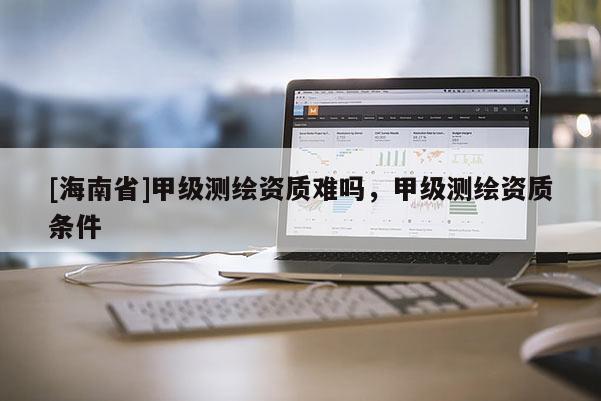 [海南省]甲级测绘资质难吗，甲级测绘资质条件