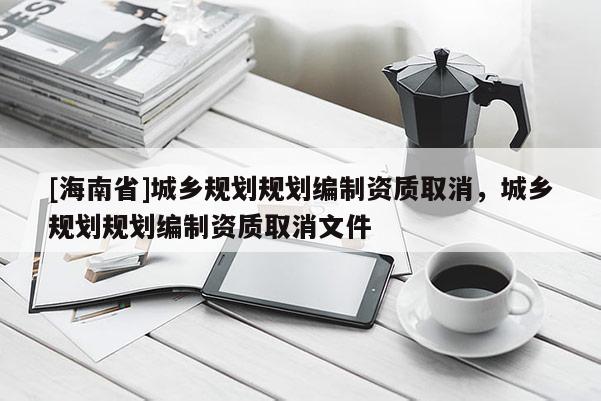 [海南省]城乡规划规划编制资质取消，城乡规划规划编制资质取消文件