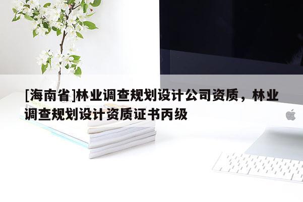 [海南省]林业调查规划设计公司资质，林业调查规划设计资质证书丙级