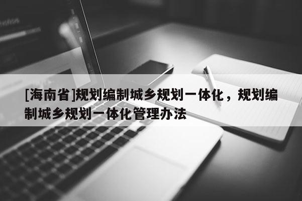 [海南省]规划编制城乡规划一体化，规划编制城乡规划一体化管理办法