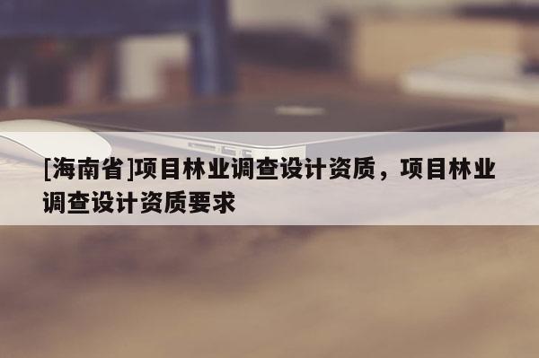 [海南省]项目林业调查设计资质，项目林业调查设计资质要求
