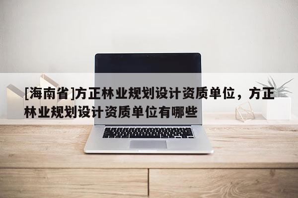 [海南省]方正林业规划设计资质单位，方正林业规划设计资质单位有哪些