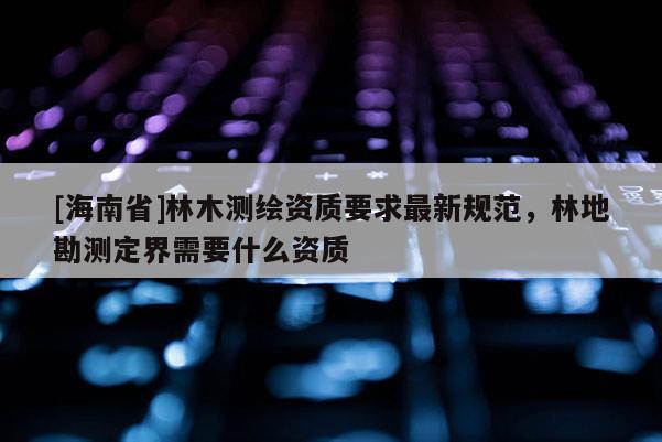 [海南省]林木测绘资质要求最新规范，林地勘测定界需要什么资质