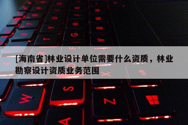 [海南省]林业设计单位需要什么资质，林业勘察设计资质业务范围