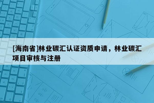[海南省]林业碳汇认证资质申请，林业碳汇项目审核与注册