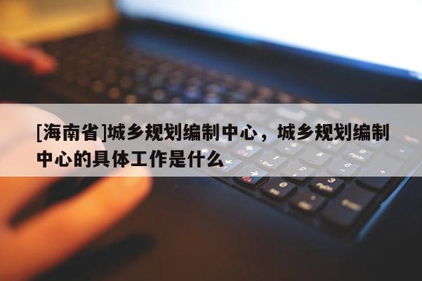 [海南省]城乡规划编制中心，城乡规划编制中心的具体工作是什么