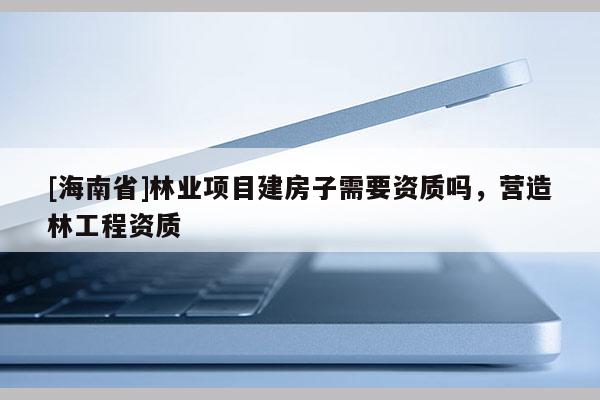 [海南省]林业项目建房子需要资质吗，营造林工程资质