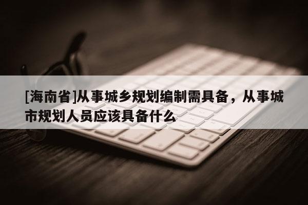 [海南省]从事城乡规划编制需具备，从事城市规划人员应该具备什么