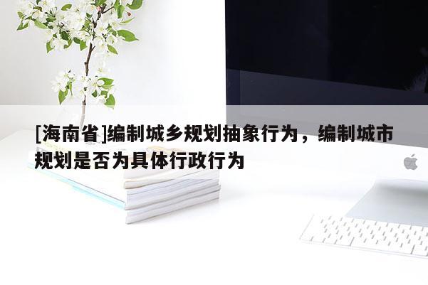 [海南省]编制城乡规划抽象行为，编制城市规划是否为具体行政行为