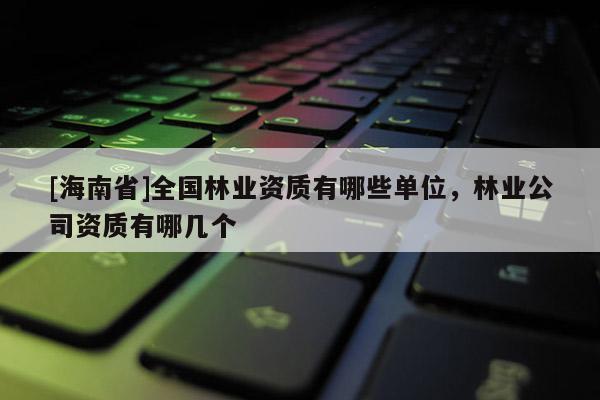 [海南省]全国林业资质有哪些单位，林业公司资质有哪几个