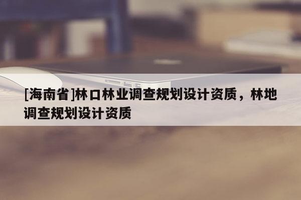 [海南省]林口林业调查规划设计资质，林地调查规划设计资质