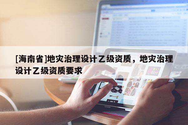 [海南省]地灾治理设计乙级资质，地灾治理设计乙级资质要求