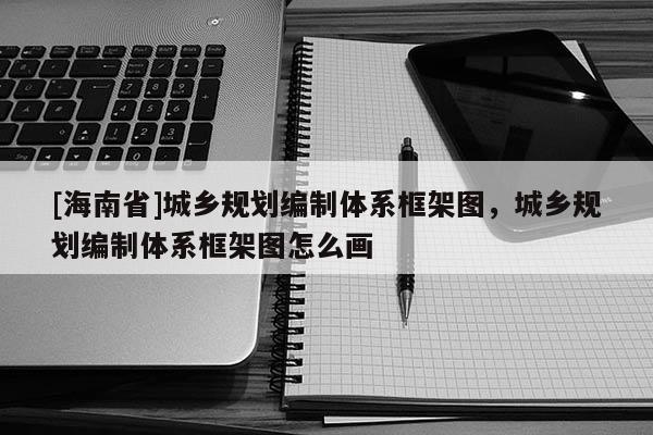 [海南省]城乡规划编制体系框架图，城乡规划编制体系框架图怎么画