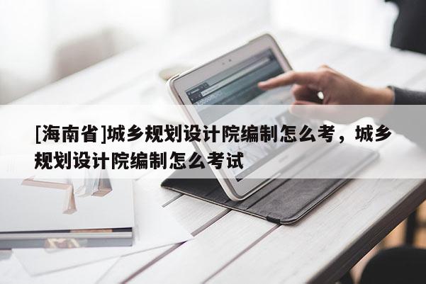 [海南省]城乡规划设计院编制怎么考，城乡规划设计院编制怎么考试