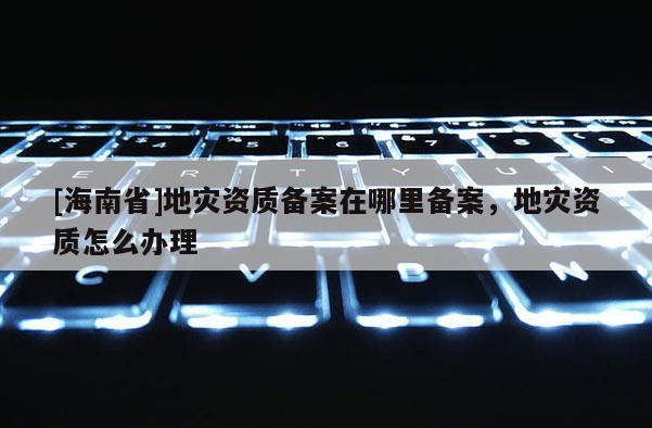 [海南省]地灾资质备案在哪里备案，地灾资质怎么办理