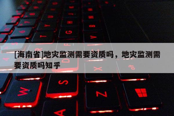 [海南省]地灾监测需要资质吗，地灾监测需要资质吗知乎