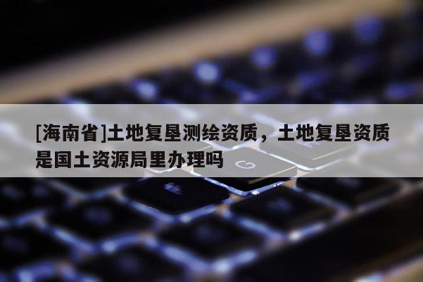 [海南省]土地复垦测绘资质，土地复垦资质是国土资源局里办理吗
