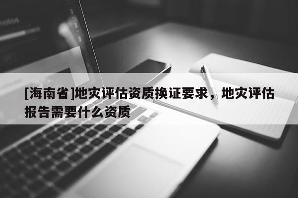 [海南省]地灾评估资质换证要求，地灾评估报告需要什么资质