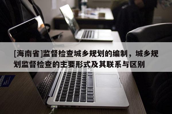 [海南省]监督检查城乡规划的编制，城乡规划监督检查的主要形式及其联系与区别