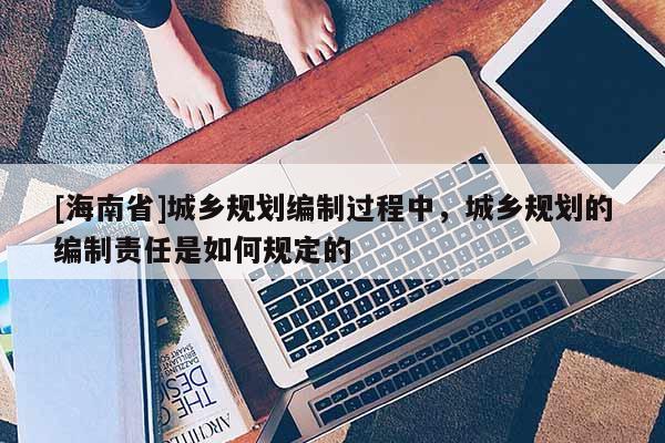 [海南省]城乡规划编制过程中，城乡规划的编制责任是如何规定的