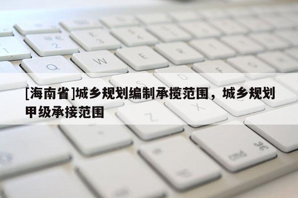 [海南省]城乡规划编制承揽范围，城乡规划甲级承接范围