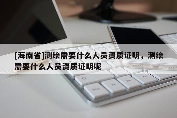 [海南省]测绘需要什么人员资质证明，测绘需要什么人员资质证明呢