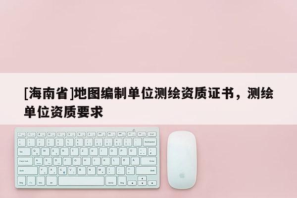 [海南省]地图编制单位测绘资质证书，测绘单位资质要求