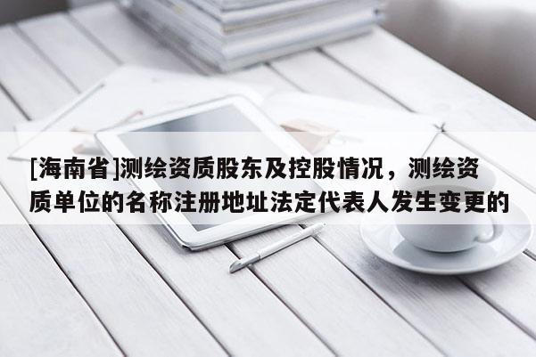 [海南省]测绘资质股东及控股情况，测绘资质单位的名称注册地址法定代表人发生变更的