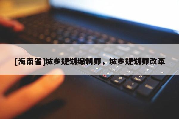 [海南省]城乡规划编制师，城乡规划师改革