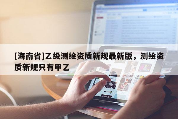 [海南省]乙级测绘资质新规最新版，测绘资质新规只有甲乙