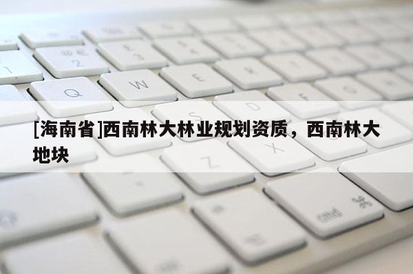 [海南省]西南林大林业规划资质，西南林大地块