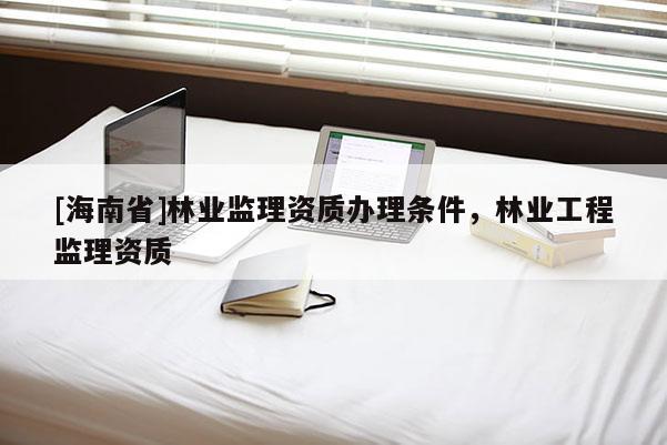[海南省]林业监理资质办理条件，林业工程监理资质