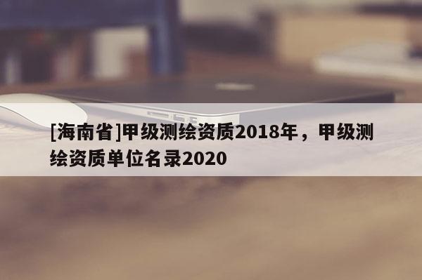 [海南省]甲级测绘资质2018年，甲级测绘资质单位名录2020