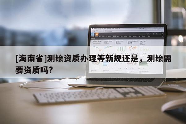 [海南省]测绘资质办理等新规还是，测绘需要资质吗?