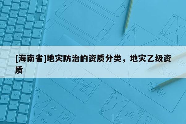 [海南省]地灾防治的资质分类，地灾乙级资质